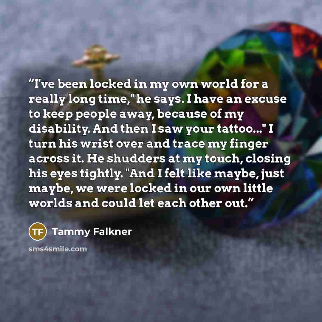 “I've been locked in my own world for a really long time," he says. I have an excuse to keep people away, because of my disability. And then I saw your tattoo..." I turn his wrist over and trace my finger across it. He shudders at my touch, closing his eyes tightly. "And I felt like maybe, just…” quote by Tammy Falkner