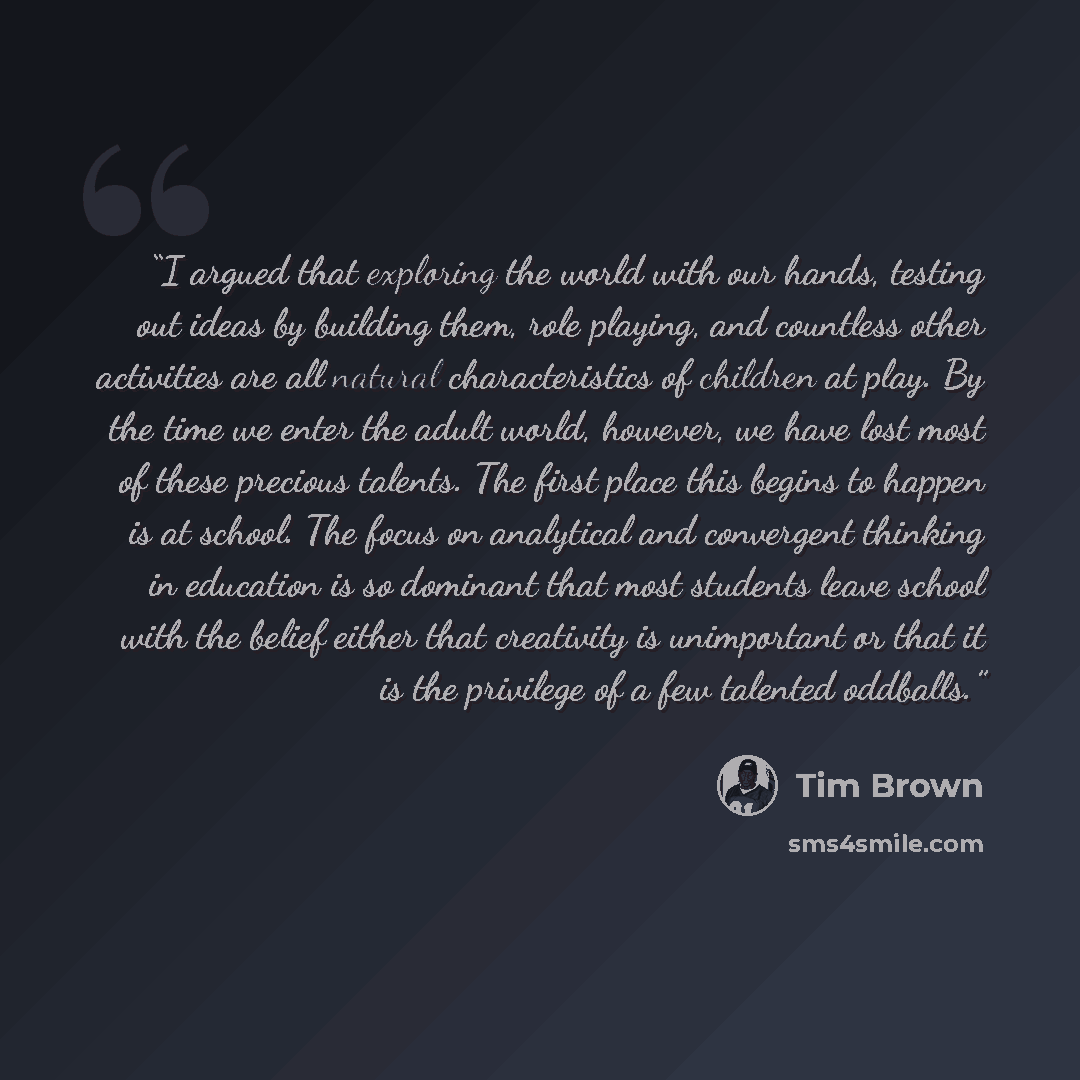 “I argued that exploring the world with our hands, testing out ideas by building them, role playing, and countless other activities are all natural characteristics of children at play. By the time we enter the adult world, however, we have lost most of these precious talents. The first place this…” quote by Tim Brown