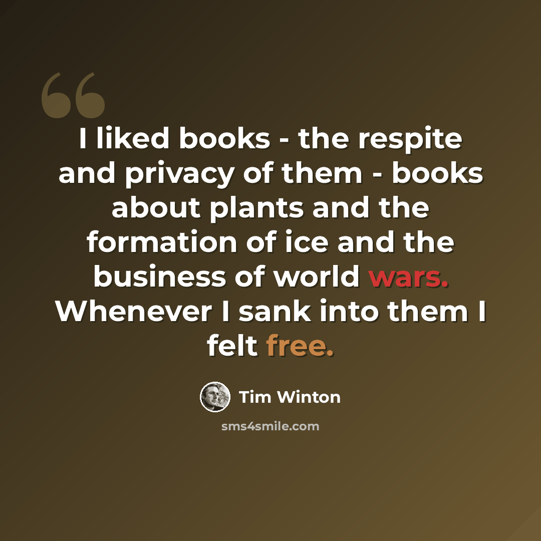 “I liked books - the respite and privacy of them - books about plants and the formation of ice and the business of world wars. Whenever I sank into them I felt free.” quote by Tim Winton