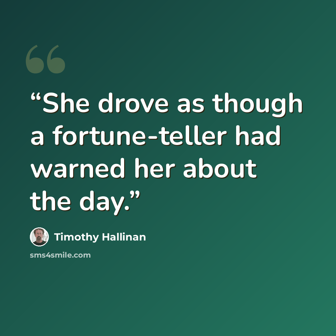 “She drove as though a fortune-teller had warned her about the day.” quote by Timothy Hallinan