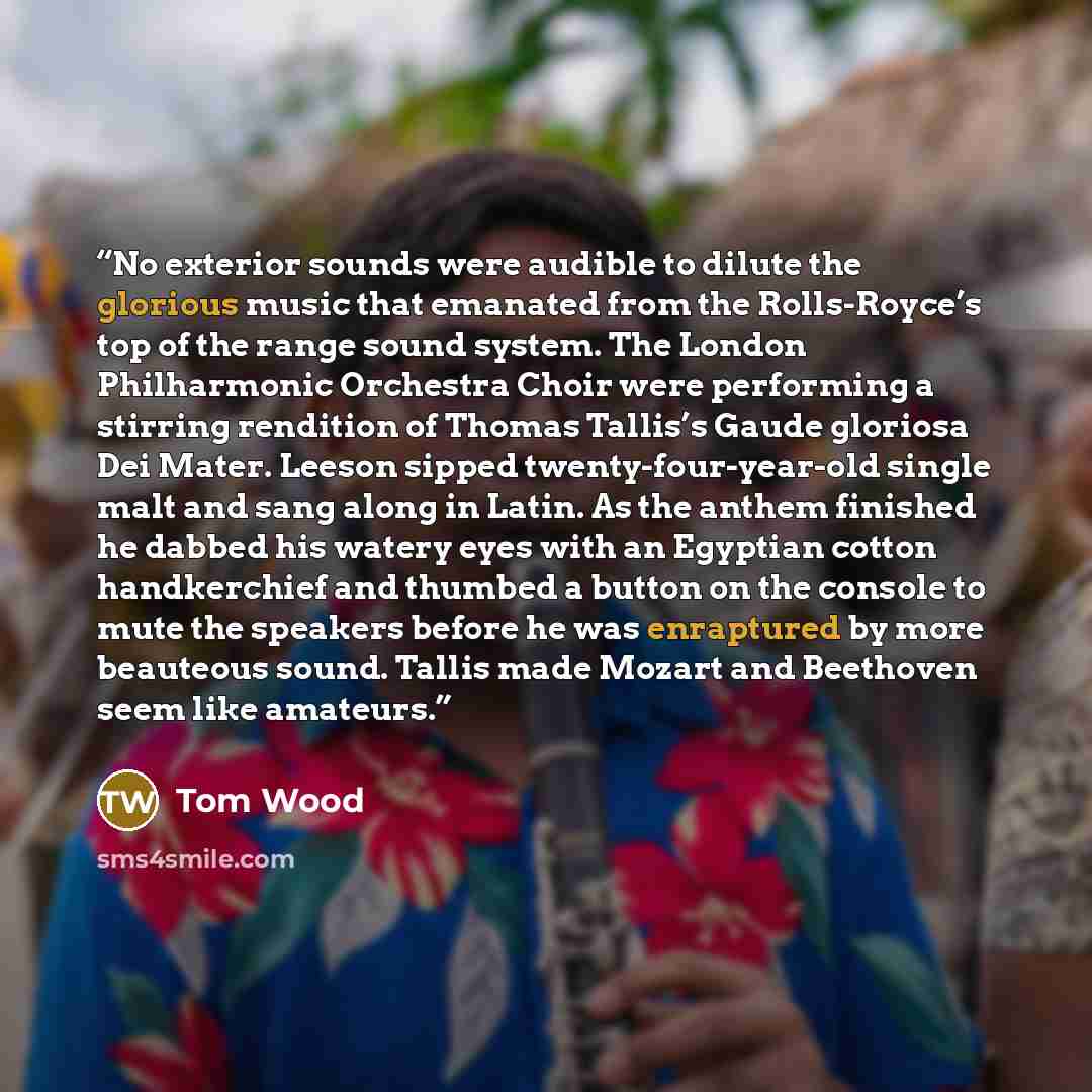 “No exterior sounds were audible to dilute the glorious music that emanated from the Rolls-Royce’s top of the range sound system. The London Philharmonic Orchestra Choir were performing a stirring rendition of Thomas Tallis’s Gaude gloriosa Dei Mater. Leeson sipped twenty-four-year-old single malt…” quote by Tom Wood
