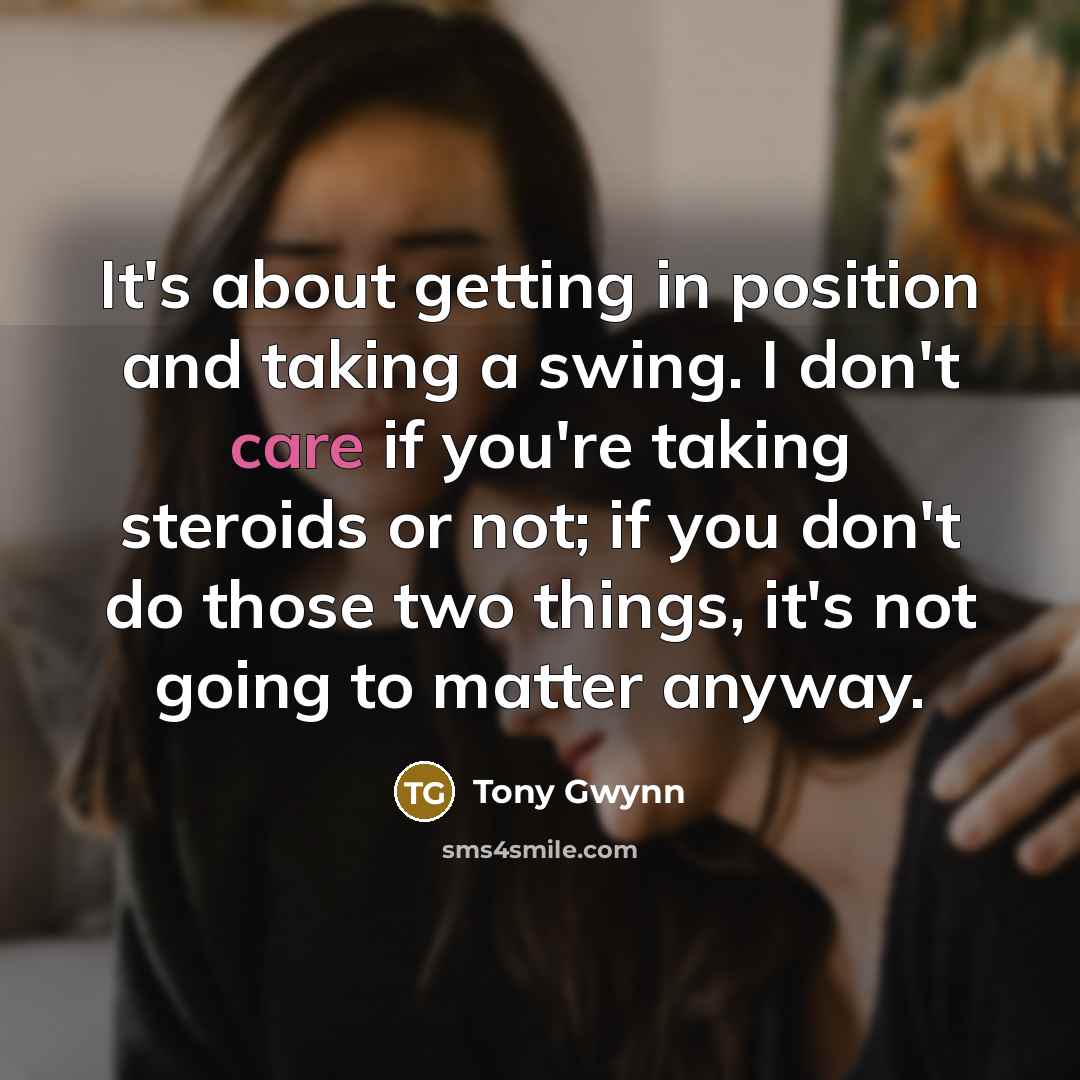 “It's about getting in position and taking a swing. I don't care if you're taking steroids or not; if you don't do those two things, it's not going to matter anyway.” quote by Tony Gwynn