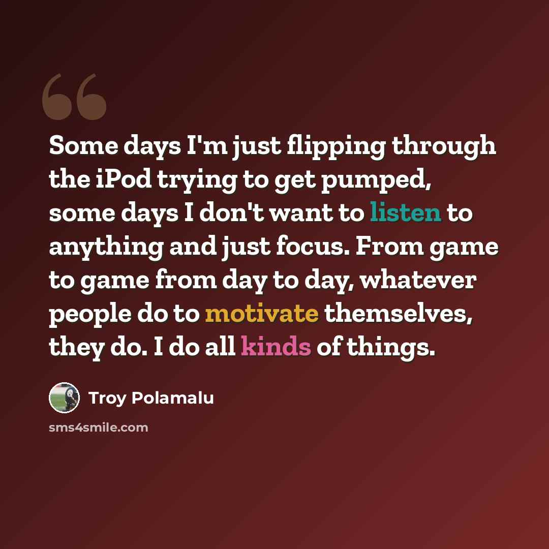 “Some days I'm just flipping through the iPod trying to get pumped, some days I don't want to listen to anything and just focus. From game to game from day to day, whatever people do to motivate themselves, they do. I do all kinds of things.” quote by Troy Polamalu