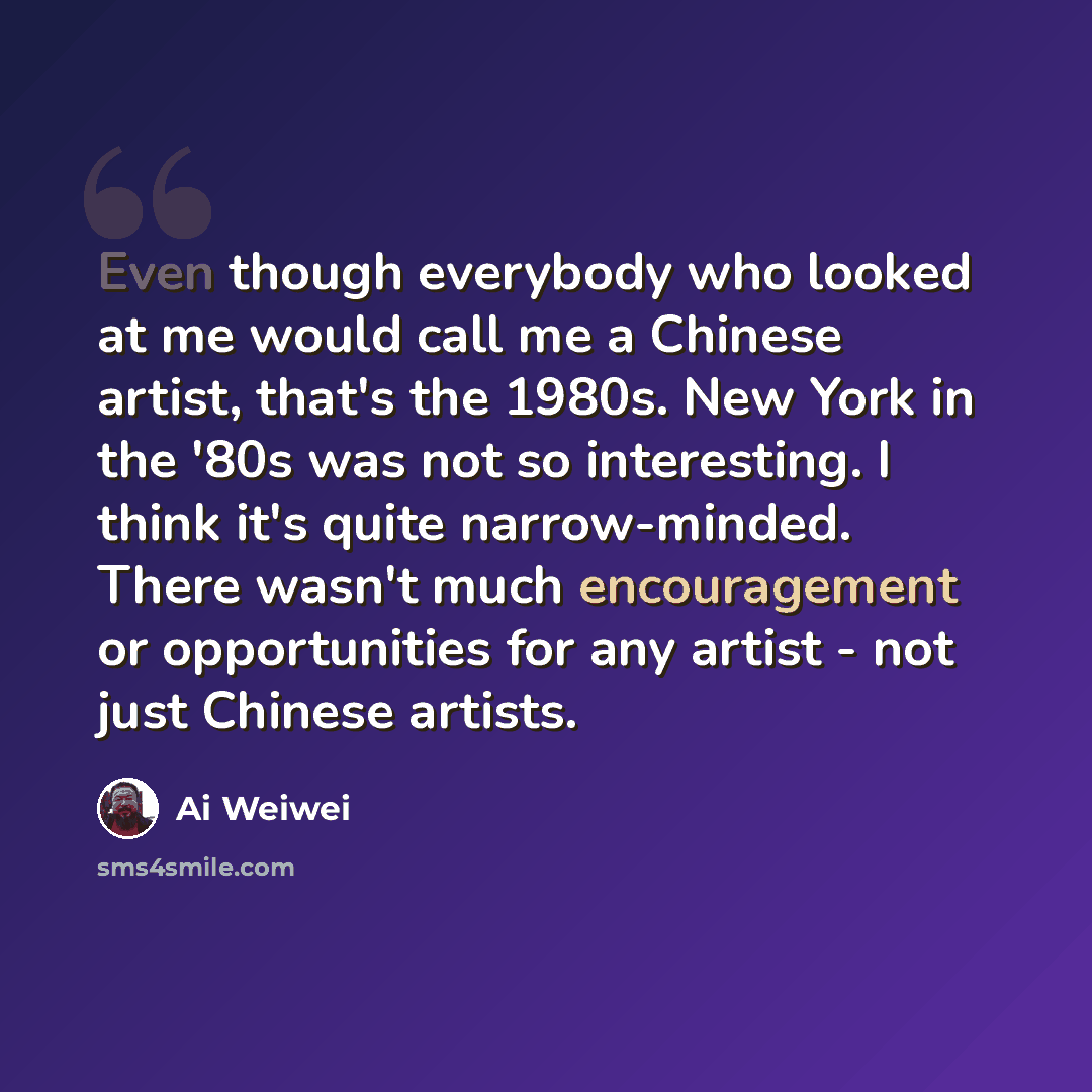“Even though everybody who looked at me would call me a Chinese artist, that's the 1980s. New York in the '80s was not so interesting. I think it's quite narrow-minded. There wasn't much encouragement or opportunities for any artist - not just Chinese artists.” quote by Ai Weiwei