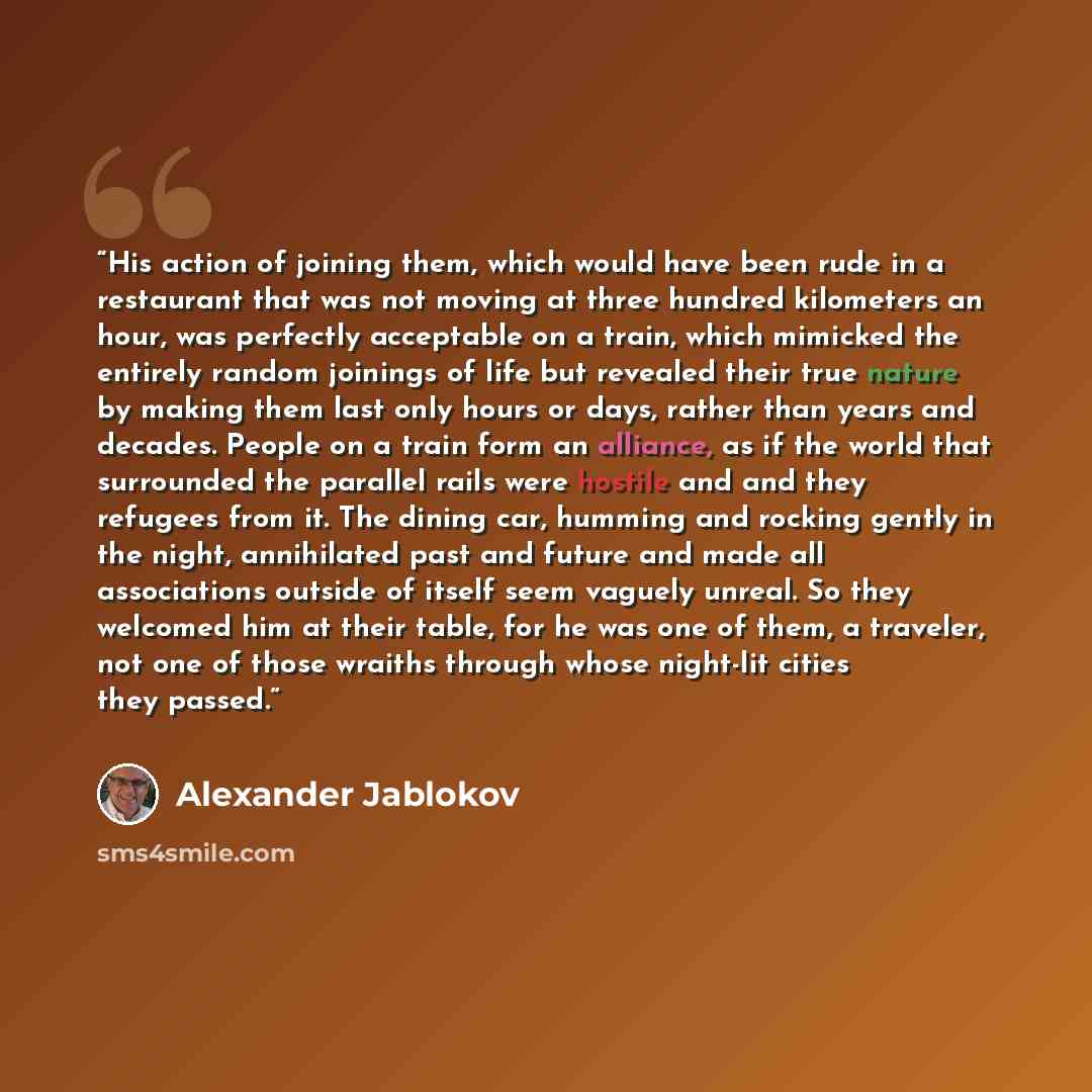 “His action of joining them, which would have been rude in a restaurant that was not moving at three hundred kilometers an hour, was perfectly acceptable on a train, which mimicked the entirely random joinings of life but revealed their true nature by making them last only hours or days, rather…” quote by Alexander Jablokov