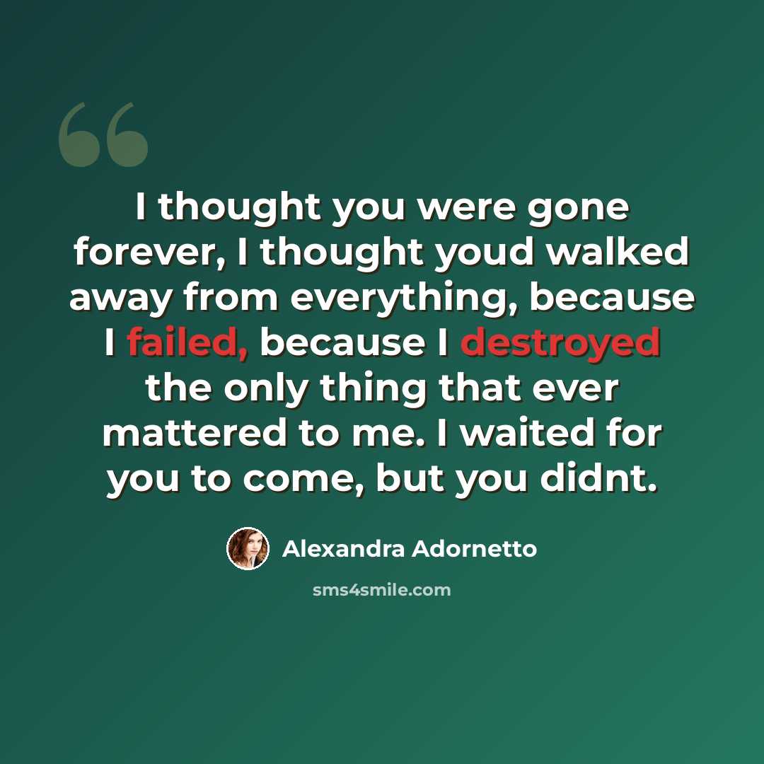 “I thought you were gone forever, I thought youd walked away from everything, because I failed, because I destroyed the only thing that ever mattered to me. I waited for you to come, but you didnt.” quote by Alexandra Adornetto