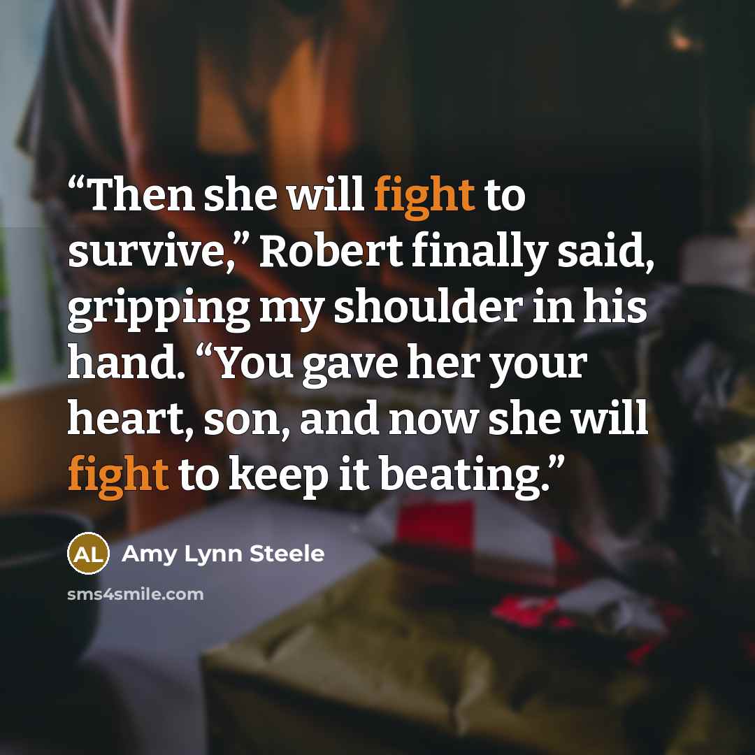 “Then she will fight to survive,” Robert finally said, gripping my shoulder in his hand. “You gave her your heart, son, and now she will fight to keep it beating.” quote by Amy Lynn Steele