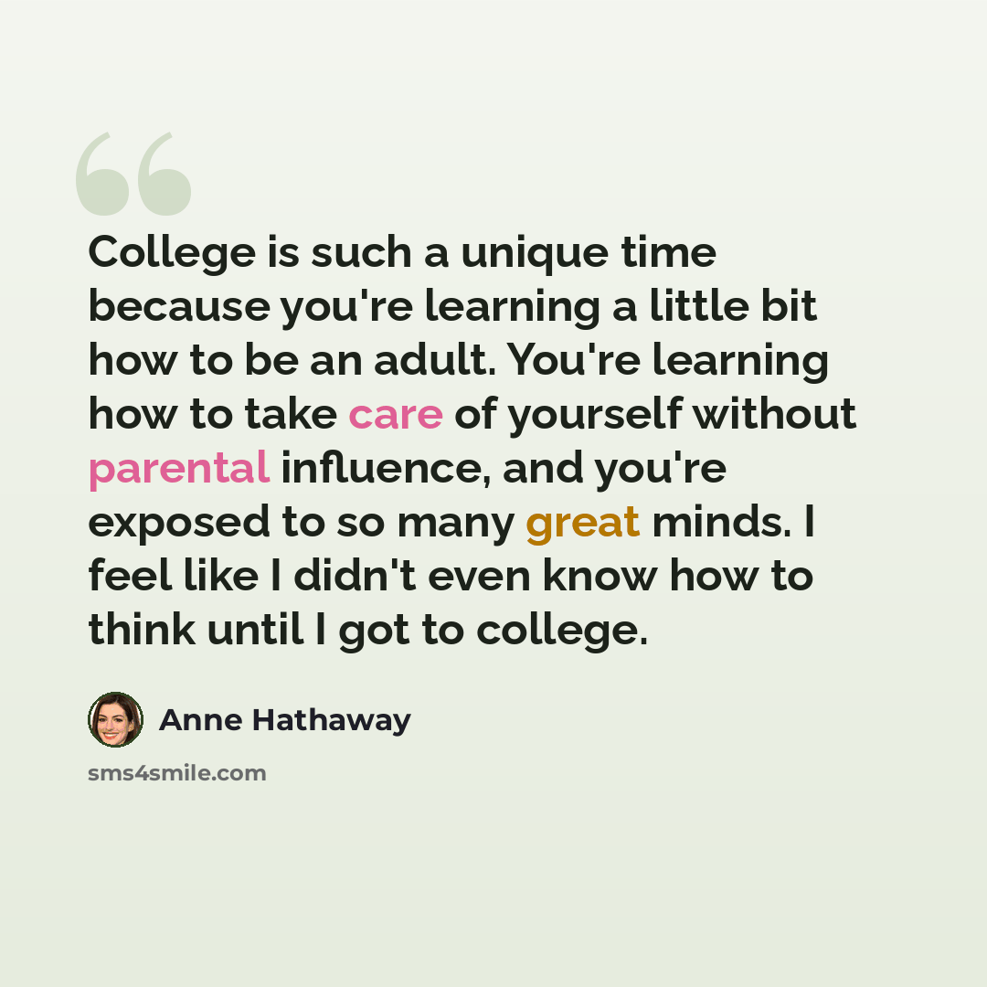 “College is such a unique time because you're learning a little bit how to be an adult. You're learning how to take care of yourself without parental influence, and you're exposed to so many great minds. I feel like I didn't even know how to think until I got to college.” quote by Anne Hathaway