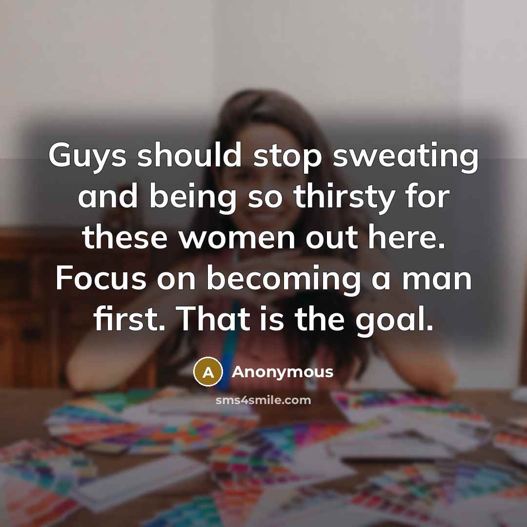 “Guys should stop sweating and being so thirsty for these women out here. Focus on becoming a man first. That is the goal.” quote by Anonymous