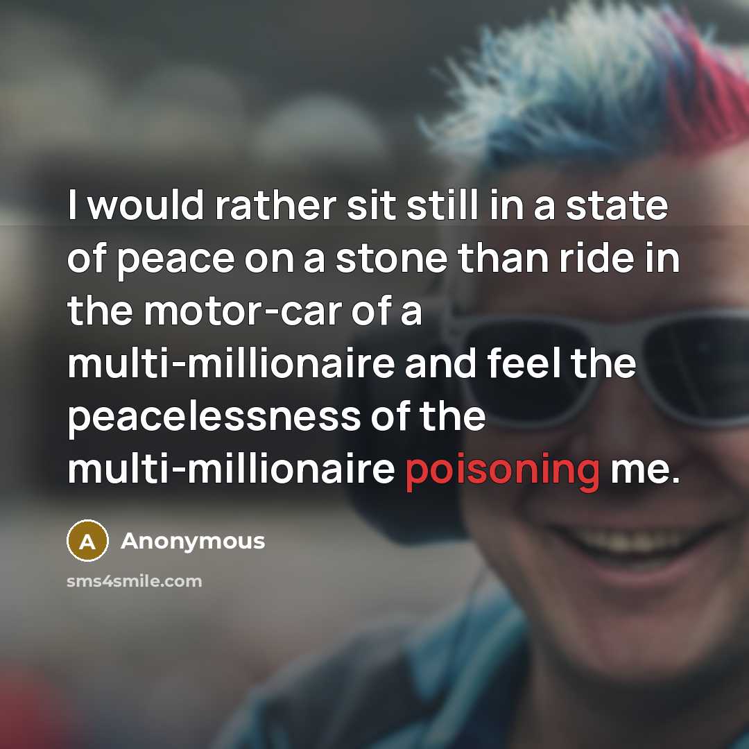 “I would rather sit still in a state of peace on a stone than ride in the motor-car of a multi-millionaire and feel the peacelessness of the multi-millionaire poisoning me.” quote by Anonymous