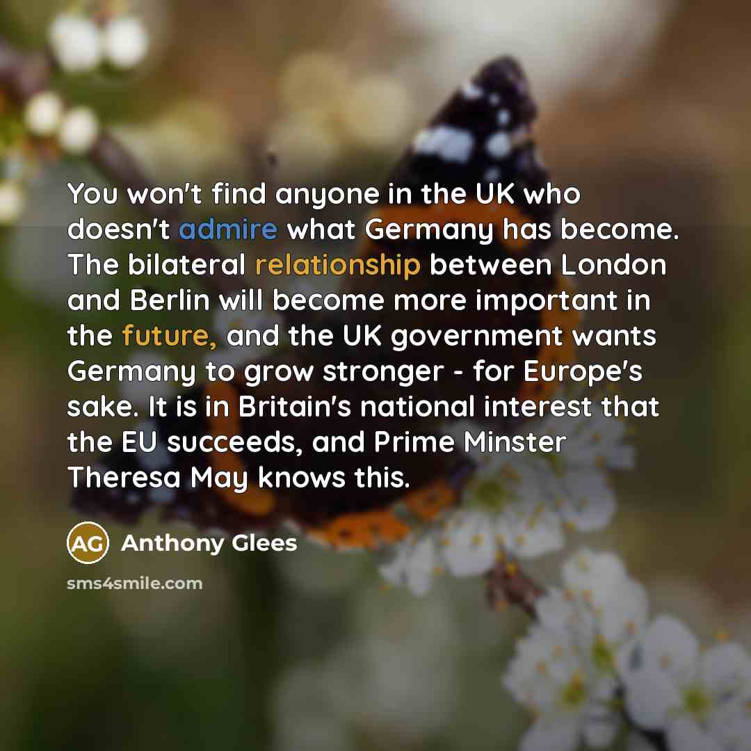 “You won't find anyone in the UK who doesn't admire what Germany has become. The bilateral relationship between London and Berlin will become more important in the future, and the UK government wants Germany to grow stronger - for Europe's sake. It is in Britain's national interest that the EU…” quote by Anthony Glees