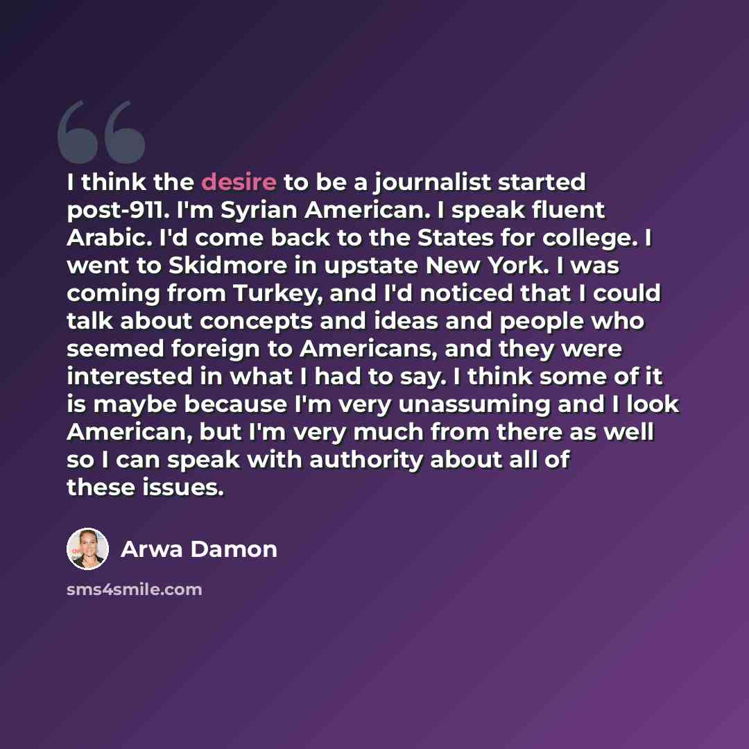 “I think the desire to be a journalist started post-911. I'm Syrian American. I speak fluent Arabic. I'd come back to the States for college. I went to Skidmore in upstate New York. I was coming from Turkey, and I'd noticed that I could talk about concepts and ideas and people who seemed foreign to…” quote by Arwa Damon