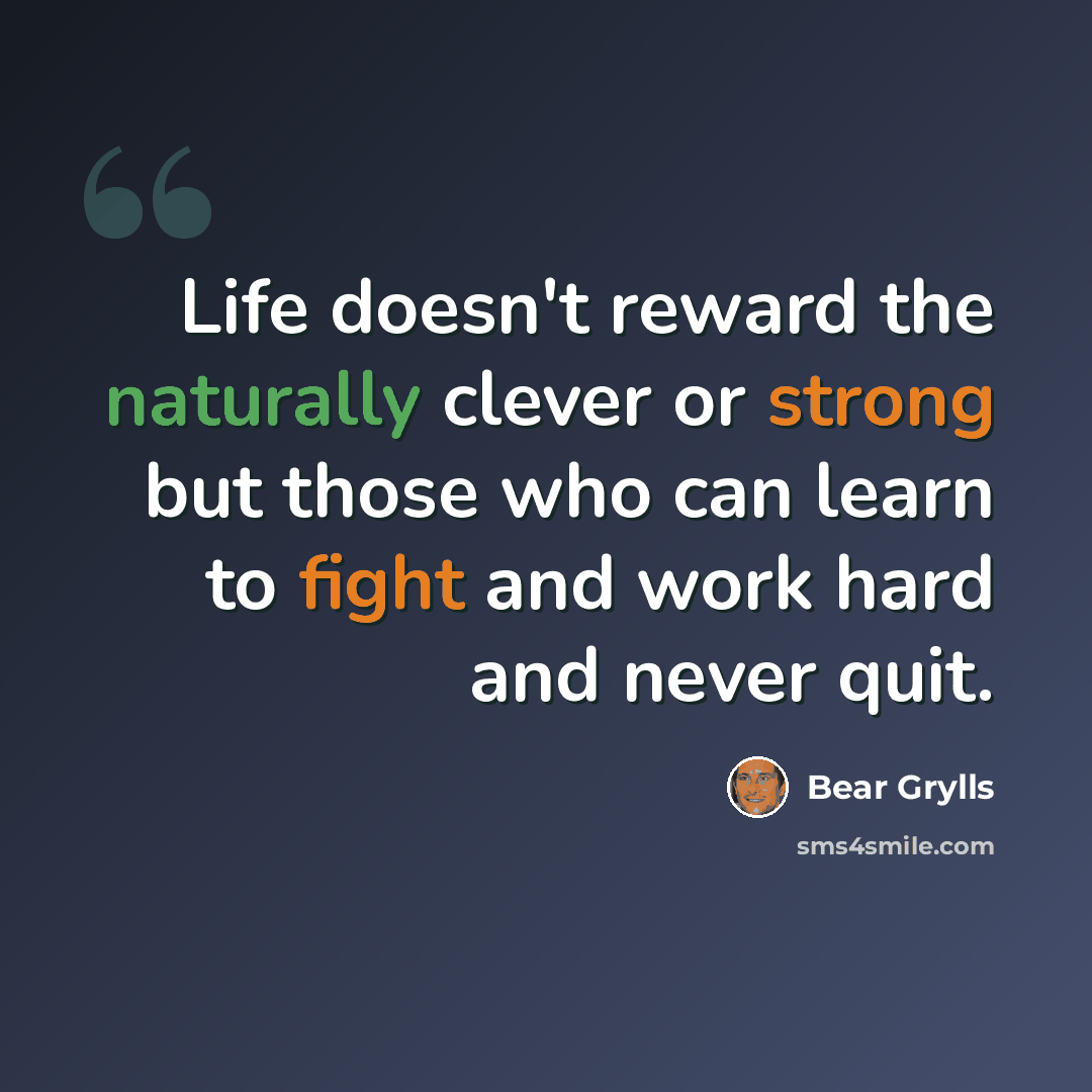 “Life doesn't reward the naturally clever or strong but those who can learn to fight and work hard and never quit.” quote by Bear Grylls