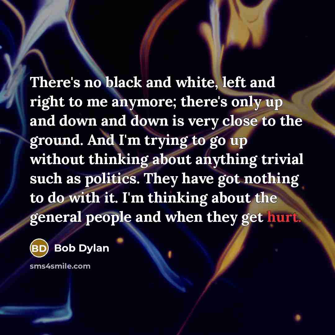 “There's no black and white, left and right to me anymore; there's only up and down and down is very close to the ground. And I'm trying to go up without thinking about anything trivial such as politics. They have got nothing to do with it. I'm thinking about the general people and when they get…” quote by Bob Dylan