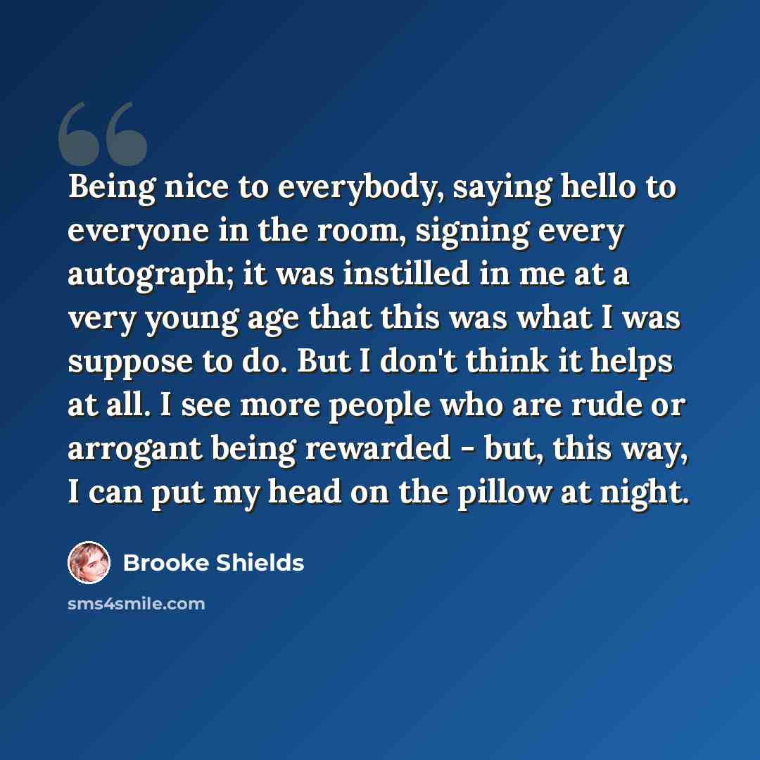 “Being nice to everybody, saying hello to everyone in the room, signing every autograph; it was instilled in me at a very young age that this was what I was suppose to do. But I don't think it helps at all. I see more people who are rude or arrogant being rewarded - but, this way, I can put my head…” quote by Brooke Shields