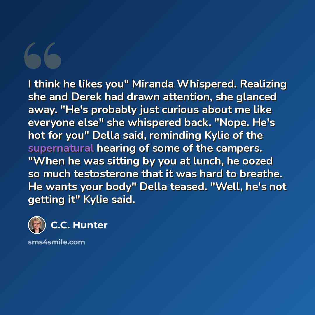 “I think he likes you" Miranda Whispered. Realizing she and Derek had drawn attention, she glanced away. "He's probably just curious about me like everyone else" she whispered back. "Nope. He's hot for you" Della said, reminding Kylie of the supernatural hearing of some of the campers. "When he was…” quote by C.C. Hunter