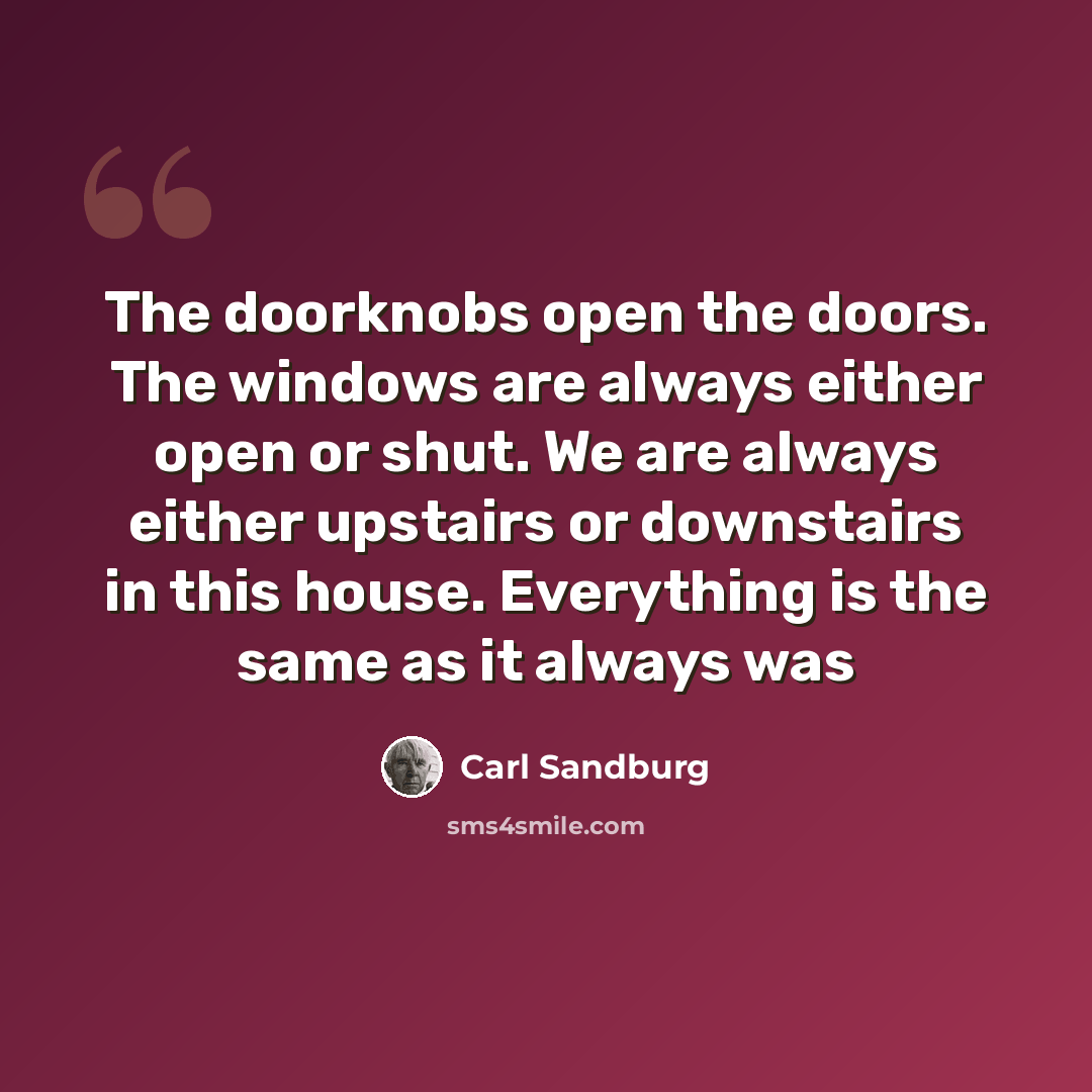 “The doorknobs open the doors. The windows are always either open or shut. We are always either upstairs or downstairs in this house. Everything is the same as it always was” quote by Carl Sandburg