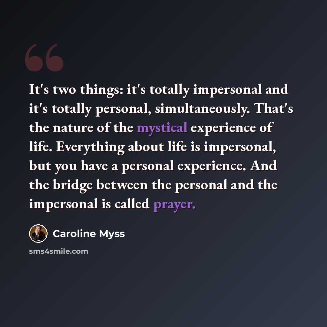“It's two things: it's totally impersonal and it's totally personal, simultaneously. That's the nature of the mystical experience of life. Everything about life is impersonal, but you have a personal experience. And the bridge between the personal and the impersonal is called prayer.” quote by Caroline Myss