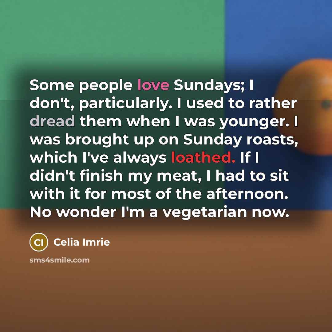 “Some people love Sundays; I don't, particularly. I used to rather dread them when I was younger. I was brought up on Sunday roasts, which I've always loathed. If I didn't finish my meat, I had to sit with it for most of the afternoon. No wonder I'm a vegetarian now.” quote by Celia Imrie