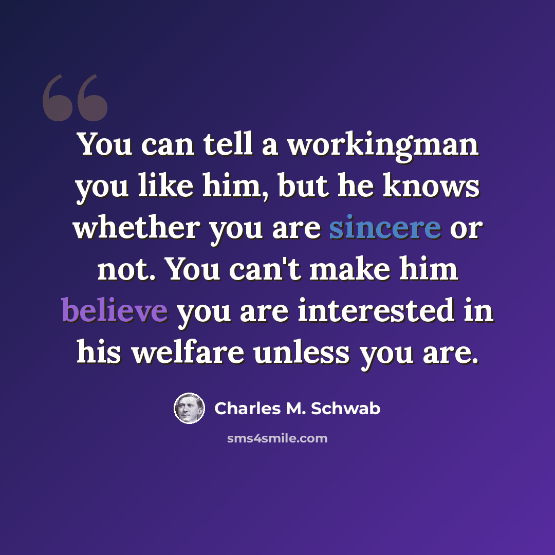 “You can tell a workingman you like him, but he knows whether you are sincere or not. You can't make him believe you are interested in his welfare unless you are.” quote by Charles M. Schwab