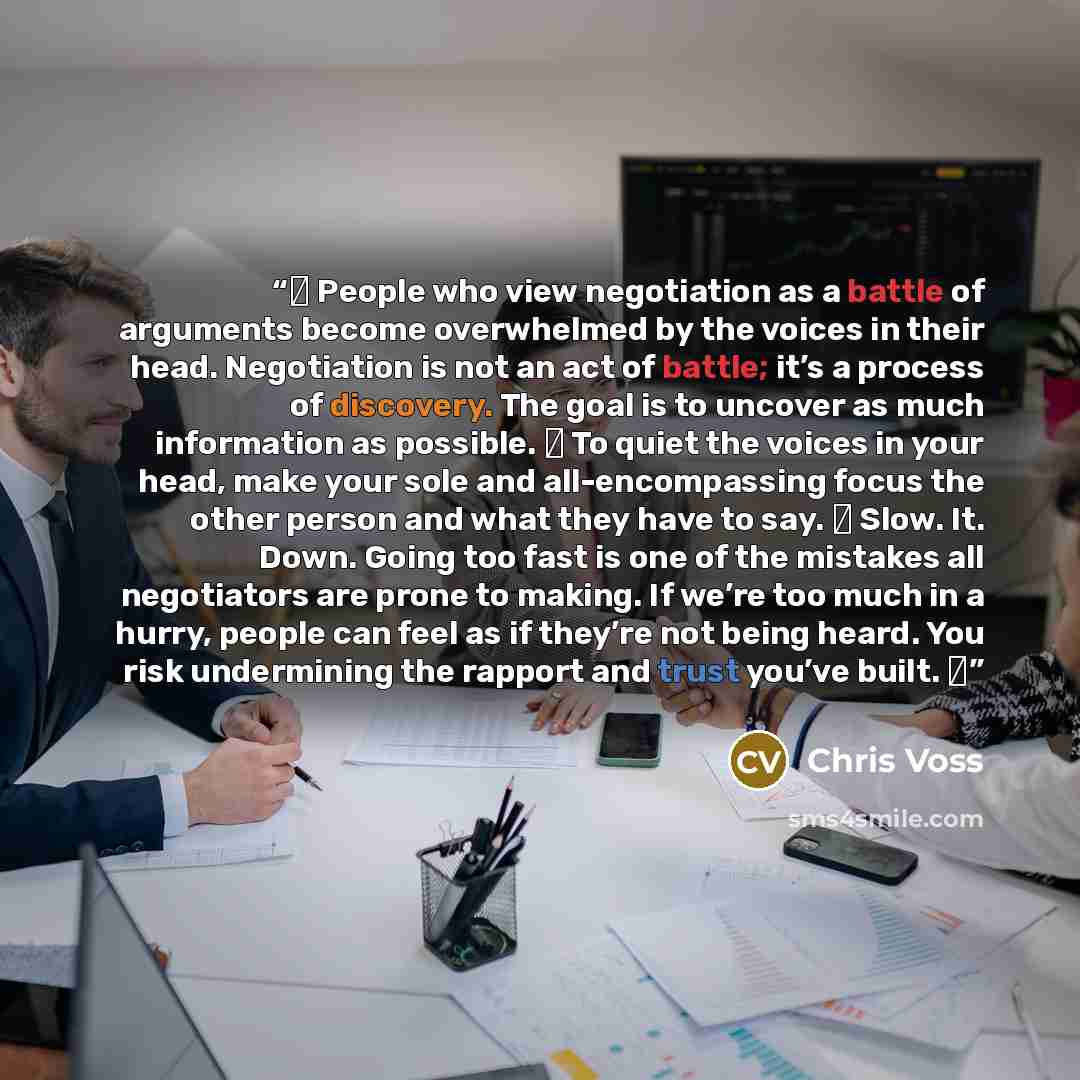 “■ People who view negotiation as a battle of arguments become overwhelmed by the voices in their head. Negotiation is not an act of battle; it’s a process of discovery. The goal is to uncover as much information as possible. ■ To quiet the voices in your head, make your sole and all-encompassing…” quote by Chris Voss
