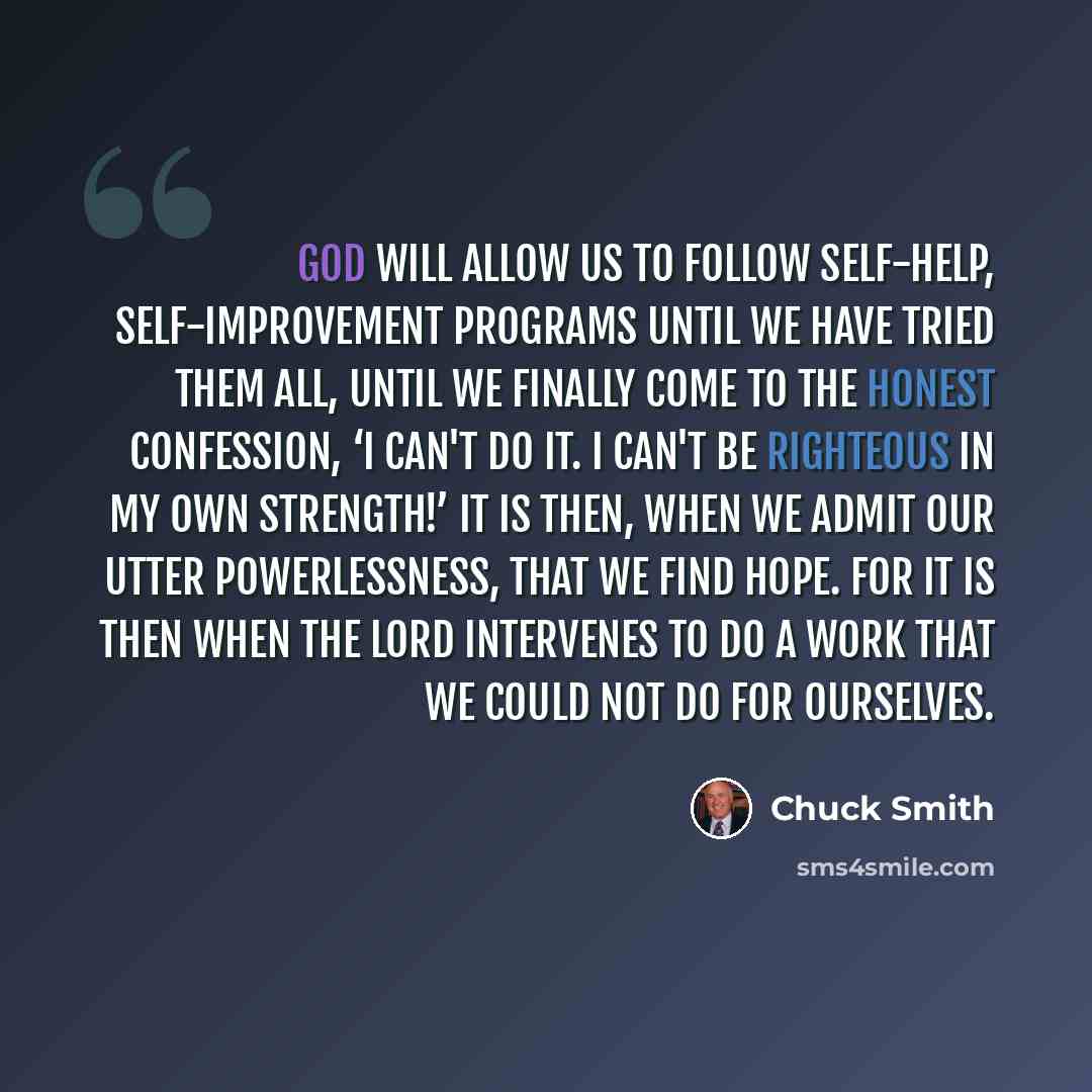 “God will allow us to follow self-help, self-improvement programs until we have tried them all, until we finally come to the honest confession, ‘I can't do it. I can't be righteous in my own strength!’ It is then, when we admit our utter powerlessness, that we find hope. For it is then when the…” quote by Chuck Smith