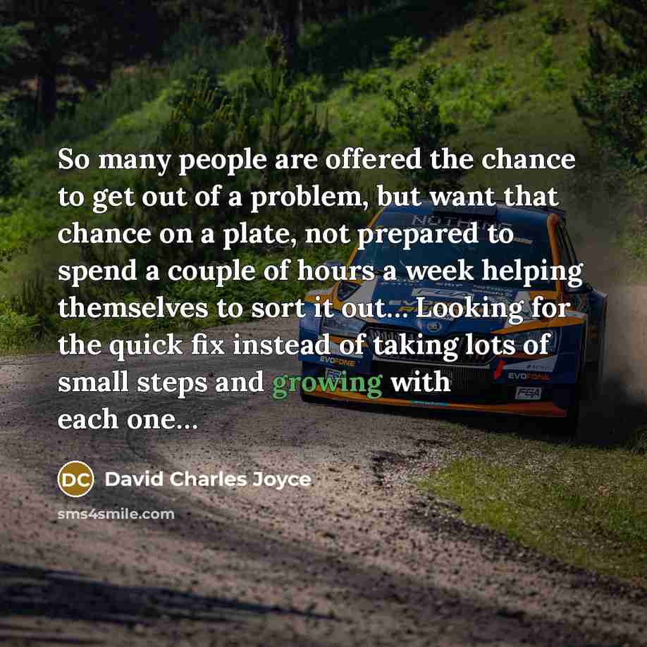 “So many people are offered the chance to get out of a problem, but want that chance on a plate, not prepared to spend a couple of hours a week helping themselves to sort it out… Looking for the quick fix instead of taking lots of small steps and growing with each one…” quote by David Charles Joyce