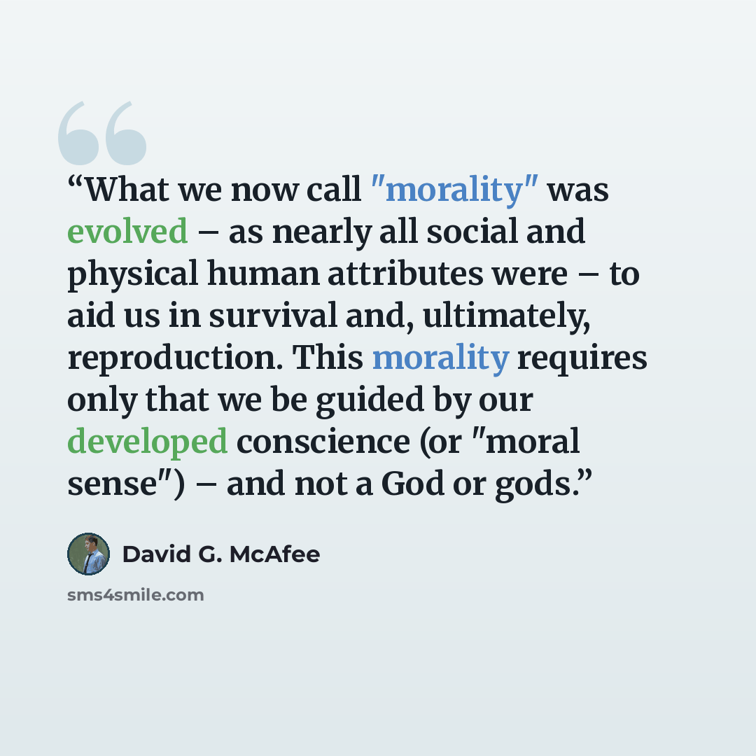 “What we now call "morality" was evolved – as nearly all social and physical human attributes were – to aid us in survival and, ultimately, reproduction. This morality requires only that we be guided by our developed conscience (or "moral sense") – and not a God or gods.” quote by David G. McAfee