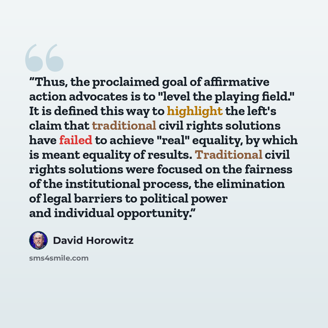 “Thus, the proclaimed goal of affirmative action advocates is to "level the playing field." It is defined this way to highlight the left's claim that traditional civil rights solutions have failed to achieve "real" equality, by which is meant equality of results. Traditional civil rights solutions…” quote by David Horowitz