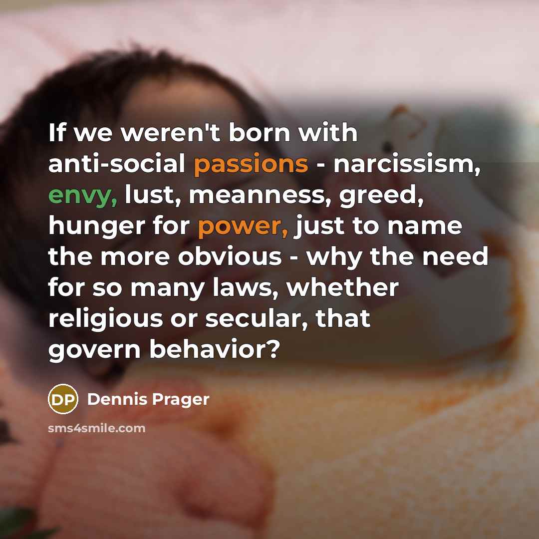 “If we weren't born with anti-social passions - narcissism, envy, lust, meanness, greed, hunger for power, just to name the more obvious - why the need for so many laws, whether religious or secular, that govern behavior?” quote by Dennis Prager