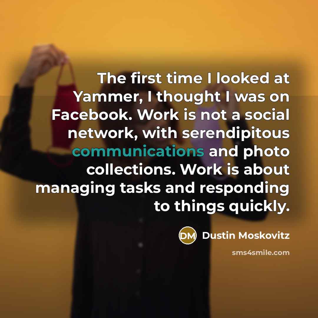 “The first time I looked at Yammer, I thought I was on Facebook. Work is not a social network, with serendipitous communications and photo collections. Work is about managing tasks and responding to things quickly.” quote by Dustin Moskovitz