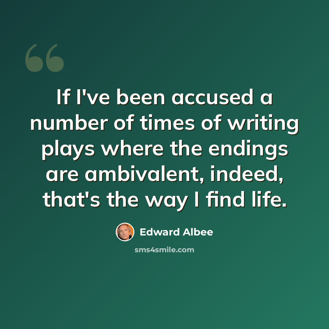 “If I've been accused a number of times of writing plays where the endings are ambivalent, indeed, that's the way I find life.” quote by Edward Albee