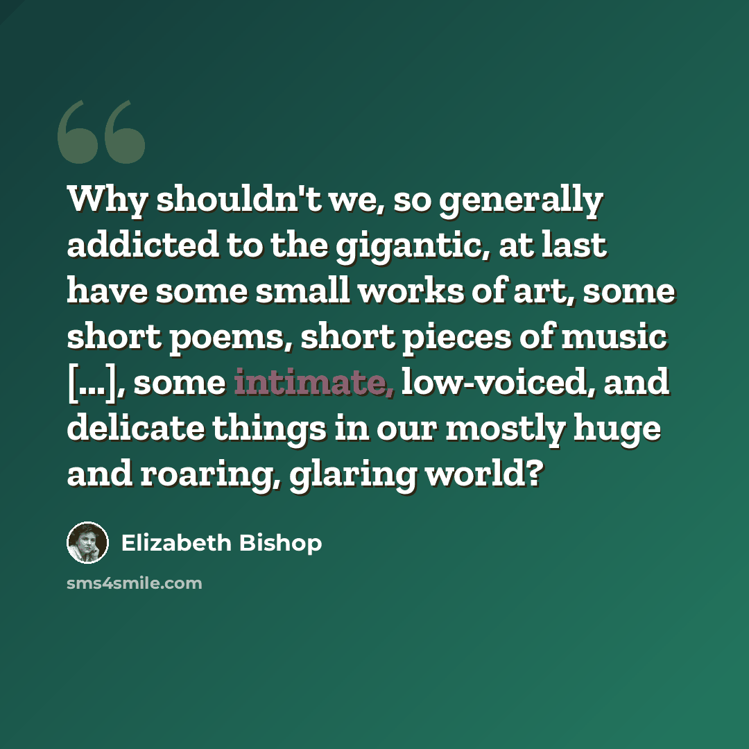 “Why shouldn't we, so generally addicted to the gigantic, at last have some small works of art, some short poems, short pieces of music [...], some intimate, low-voiced, and delicate things in our mostly huge and roaring, glaring world?” quote by Elizabeth Bishop