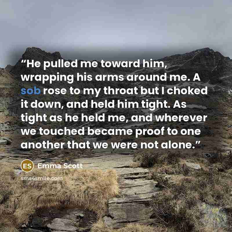 “He pulled me toward him, wrapping his arms around me. A sob rose to my throat but I choked it down, and held him tight. As tight as he held me, and wherever we touched became proof to one another that we were not alone.” quote by Emma Scott