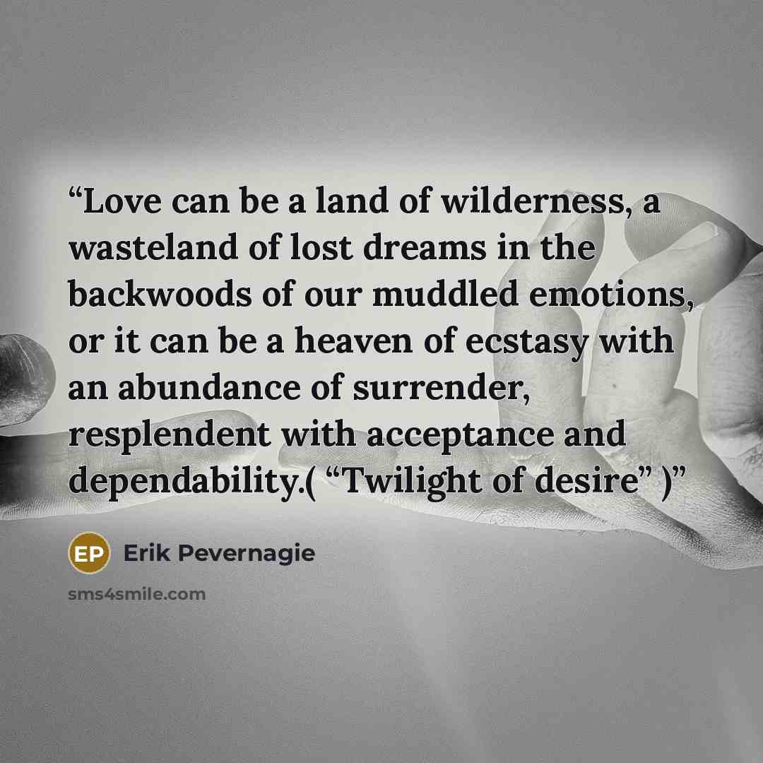 “Love can be a land of wilderness, a wasteland of lost dreams in the backwoods of our muddled emotions, or it can be a heaven of ecstasy with an abundance of surrender, resplendent with acceptance and dependability.( “Twilight of desire” )” quote by Erik Pevernagie