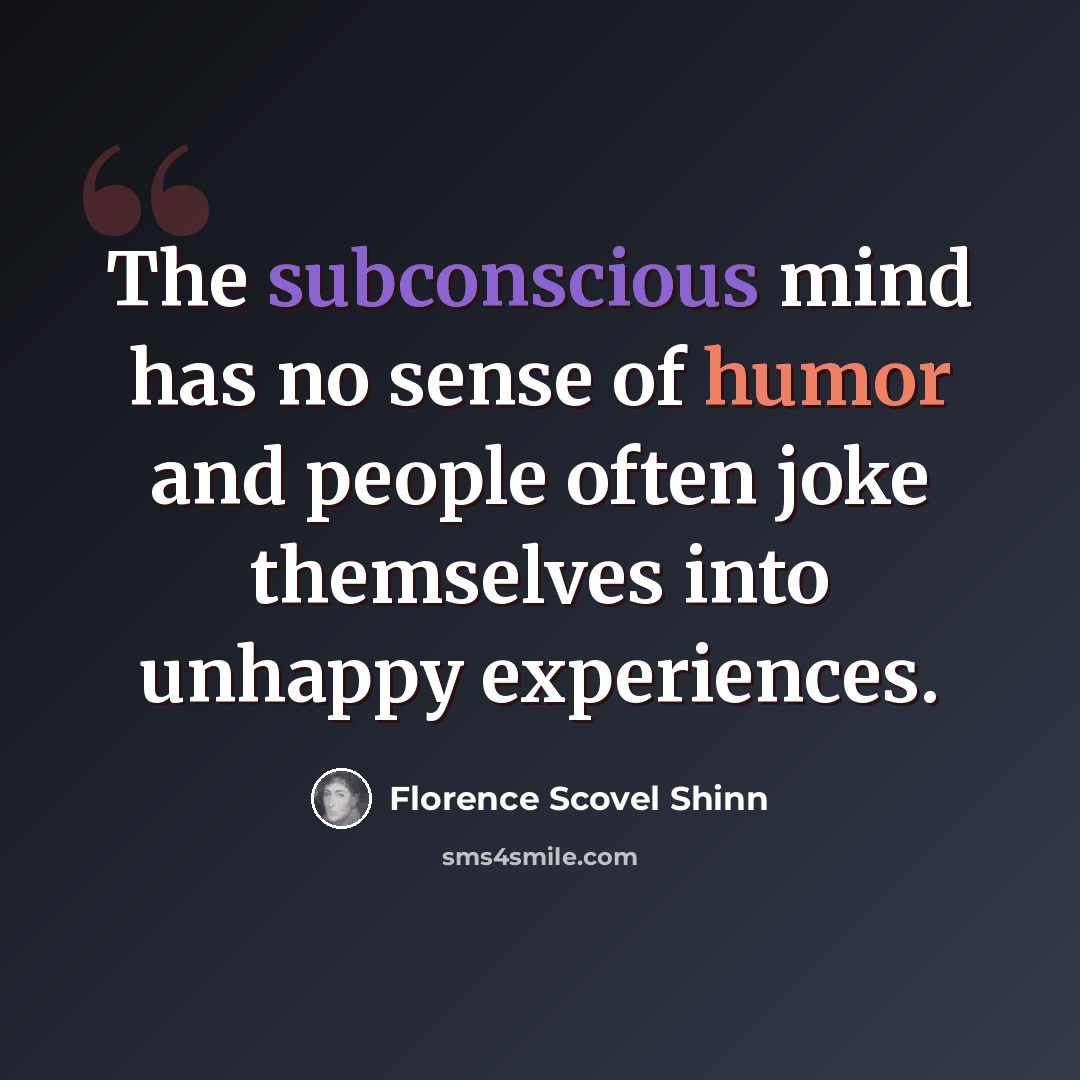 “The subconscious mind has no sense of humor and people often joke themselves into unhappy experiences.” quote by Florence Scovel Shinn