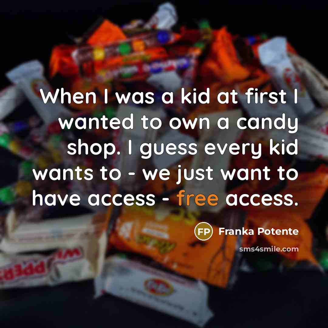 “When I was a kid at first I wanted to own a candy shop. I guess every kid wants to - we just want to have access - free access.” quote by Franka Potente