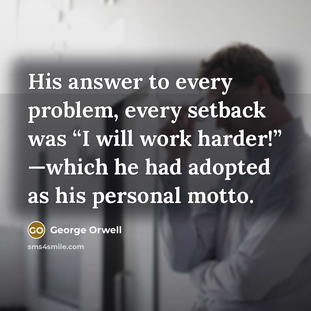 “His answer to every problem, every setback was “I will work harder!” —which he had adopted as his personal motto.” quote by George Orwell