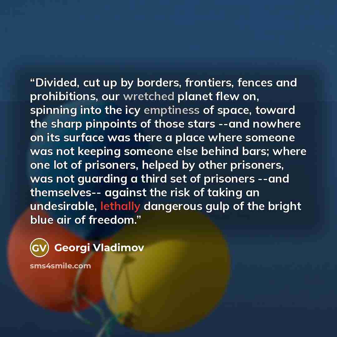 “Divided, cut up by borders, frontiers, fences and prohibitions, our wretched planet flew on, spinning into the icy emptiness of space, toward the sharp pinpoints of those stars --and nowhere on its surface was there a place where someone was not keeping someone else behind bars; where one lot of…” quote by Georgi Vladimov
