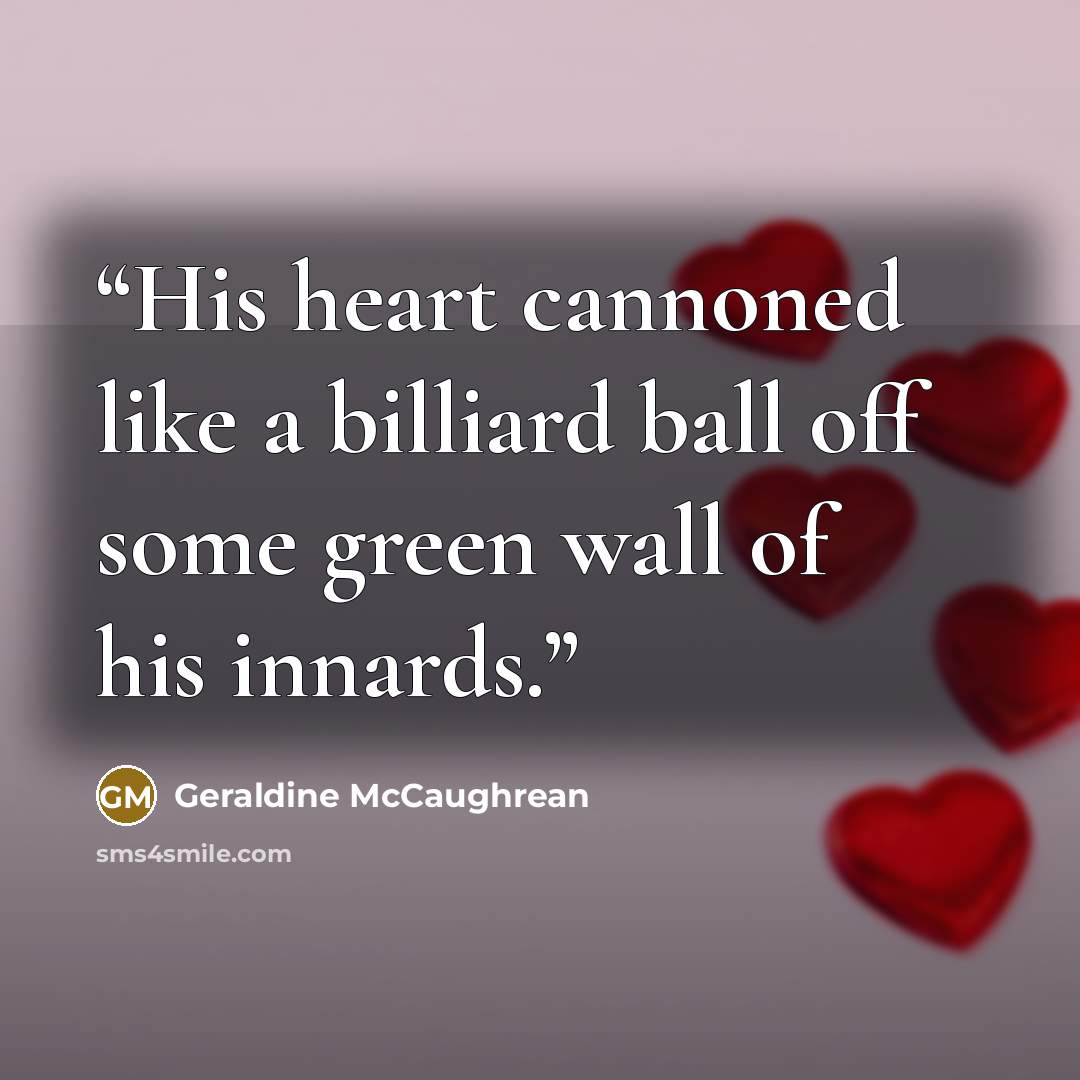 “His heart cannoned like a billiard ball off some green wall of his innards.” quote by Geraldine McCaughrean