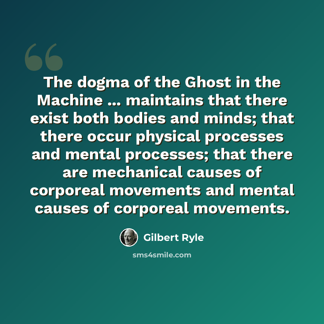 “The dogma of the Ghost in the Machine ... maintains that there exist both bodies and minds; that there occur physical processes and mental processes; that there are mechanical causes of corporeal movements and mental causes of corporeal movements.” quote by Gilbert Ryle