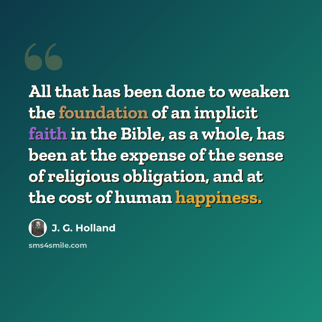 “All that has been done to weaken the foundation of an implicit faith in the Bible, as a whole, has been at the expense of the sense of religious obligation, and at the cost of human happiness.” quote by J. G. Holland