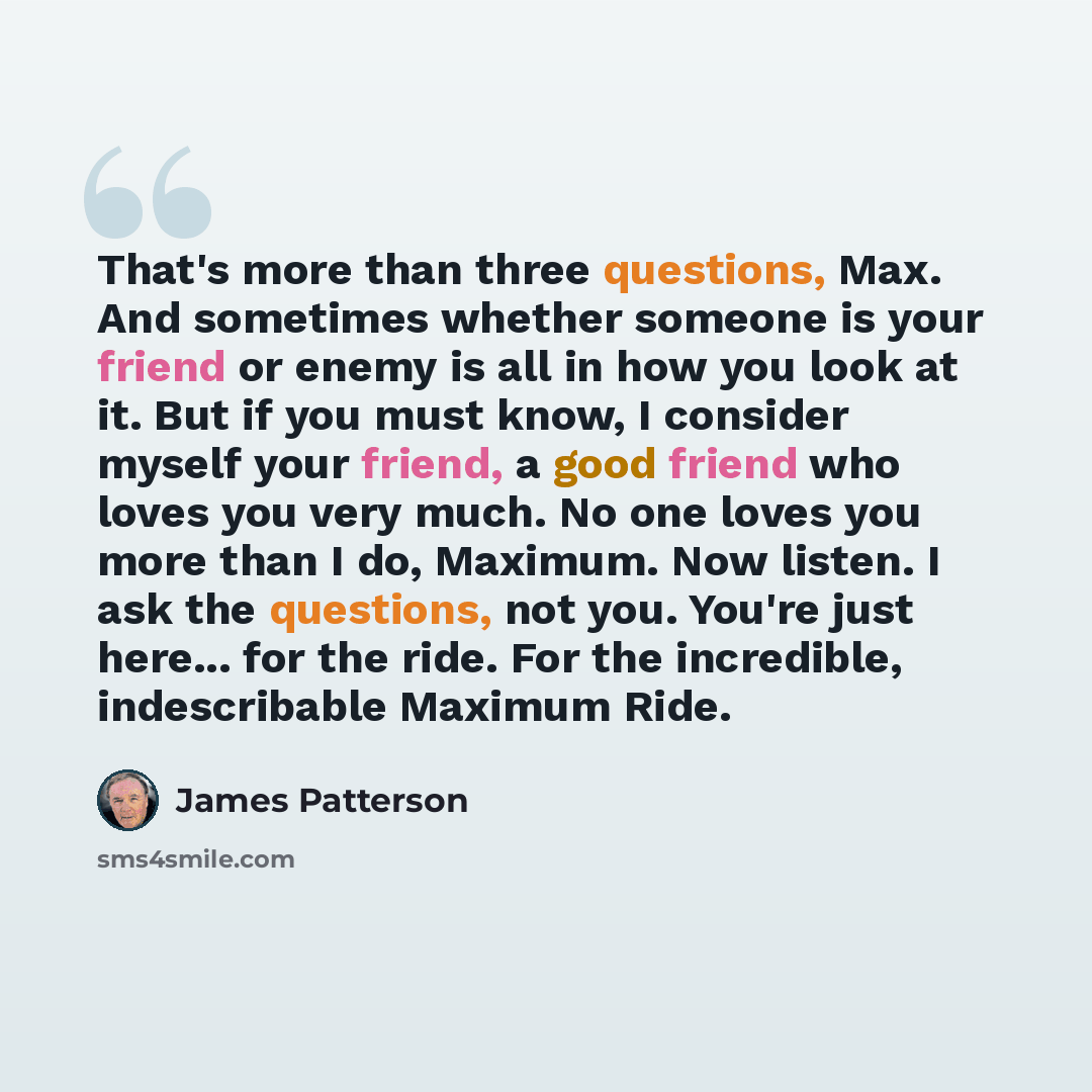 “That's more than three questions, Max. And sometimes whether someone is your friend or enemy is all in how you look at it. But if you must know, I consider myself your friend, a good friend who loves you very much. No one loves you more than I do, Maximum. Now listen. I ask the questions, not you…” quote by James Patterson
