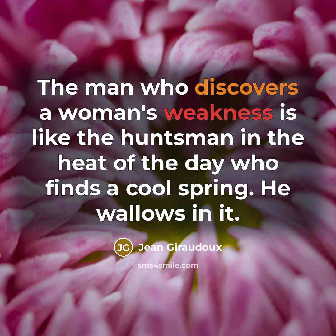 “The man who discovers a woman's weakness is like the huntsman in the heat of the day who finds a cool spring. He wallows in it.” quote by Jean Giraudoux