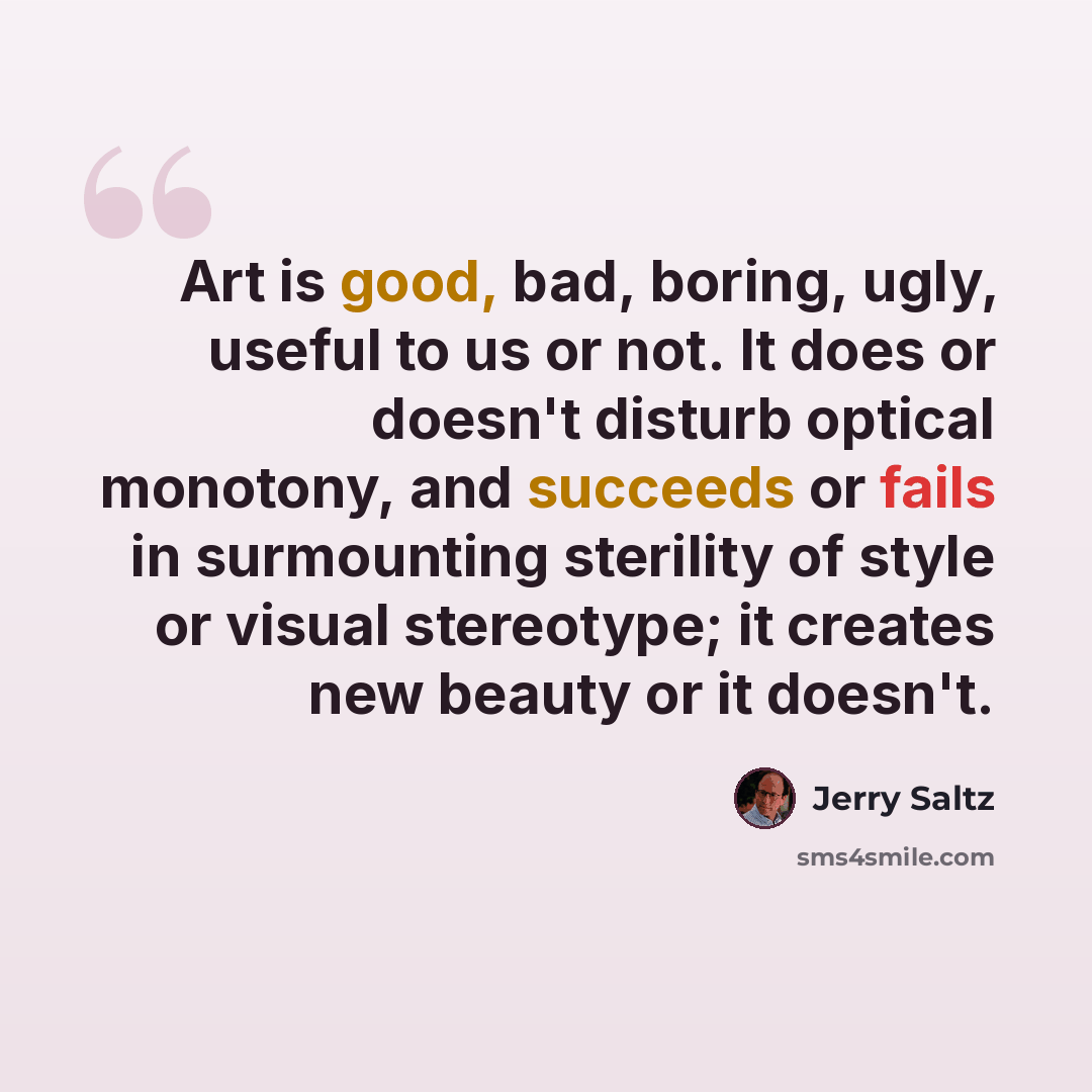 “Art is good, bad, boring, ugly, useful to us or not. It does or doesn't disturb optical monotony, and succeeds or fails in surmounting sterility of style or visual stereotype; it creates new beauty or it doesn't.” quote by Jerry Saltz