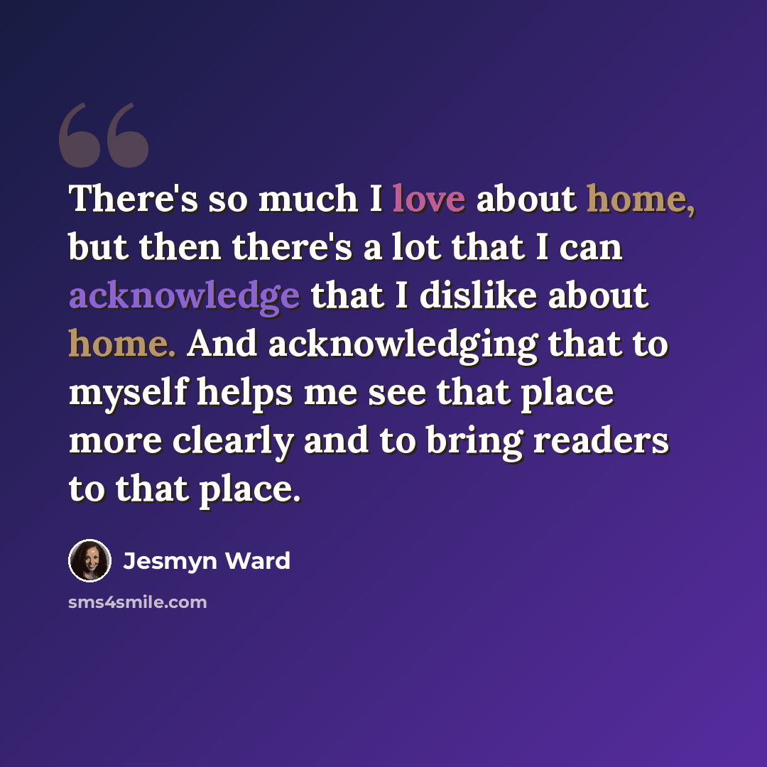 “There's so much I love about home, but then there's a lot that I can acknowledge that I dislike about home. And acknowledging that to myself helps me see that place more clearly and to bring readers to that place.” quote by Jesmyn Ward