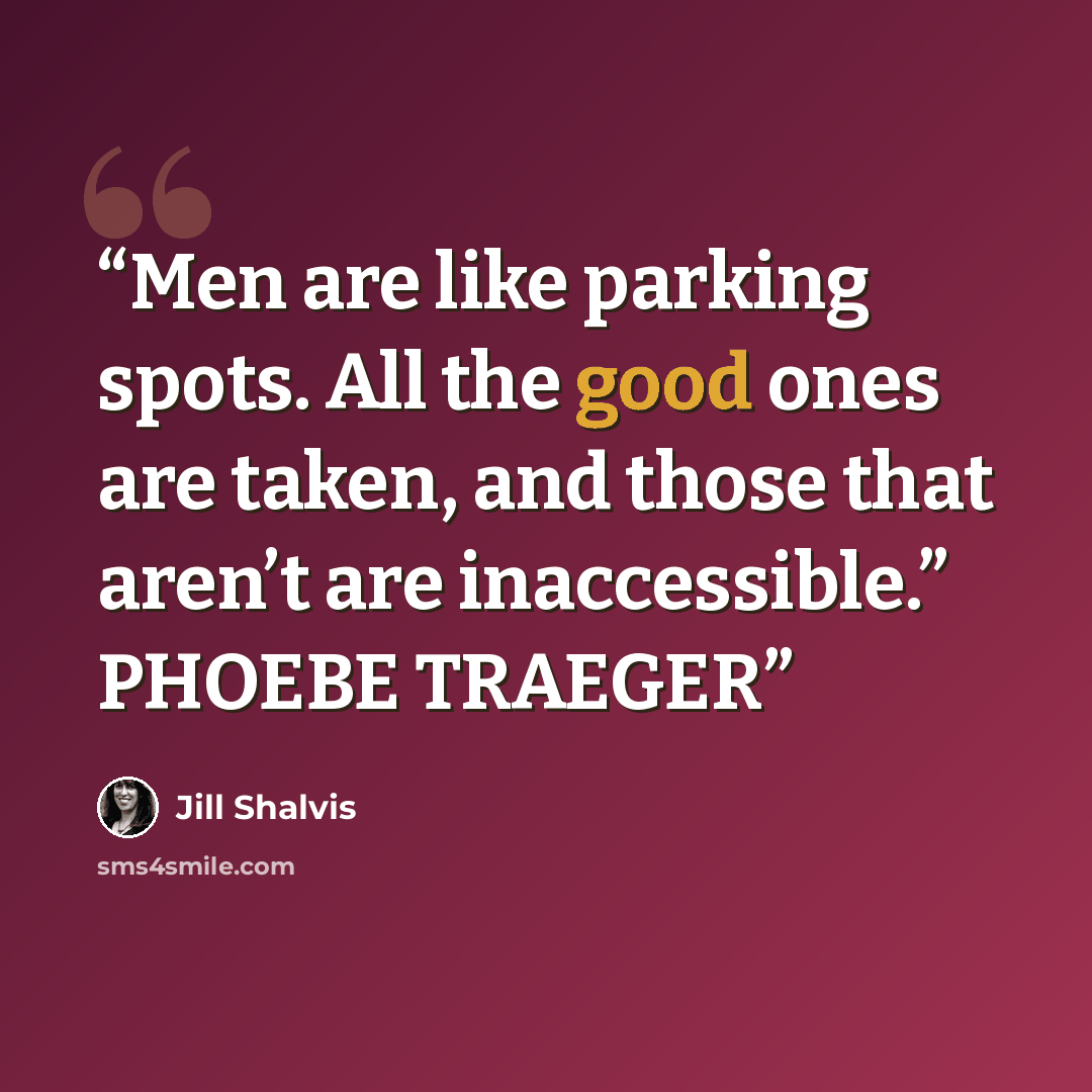 “Men are like parking spots. All the good ones are taken, and those that aren’t are inaccessible.” PHOEBE TRAEGER” quote by Jill Shalvis