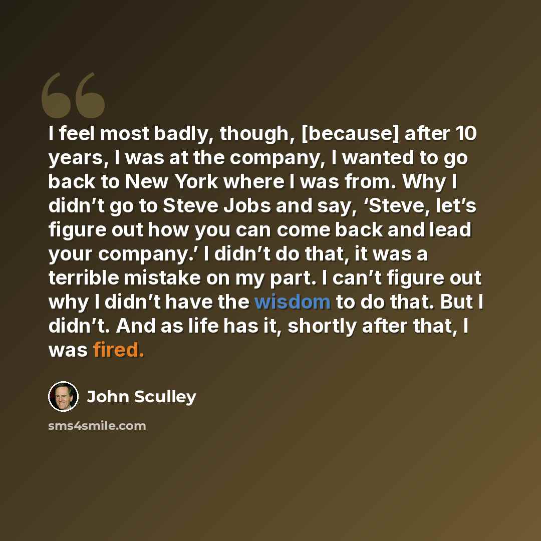 “I feel most badly, though, [because] after 10 years, I was at the company, I wanted to go back to New York where I was from. Why I didn’t go to Steve Jobs and say, ‘Steve, let’s figure out how you can come back and lead your company.’ I didn’t do that, it was a terrible mistake on my part. I can’t…” quote by John Sculley
