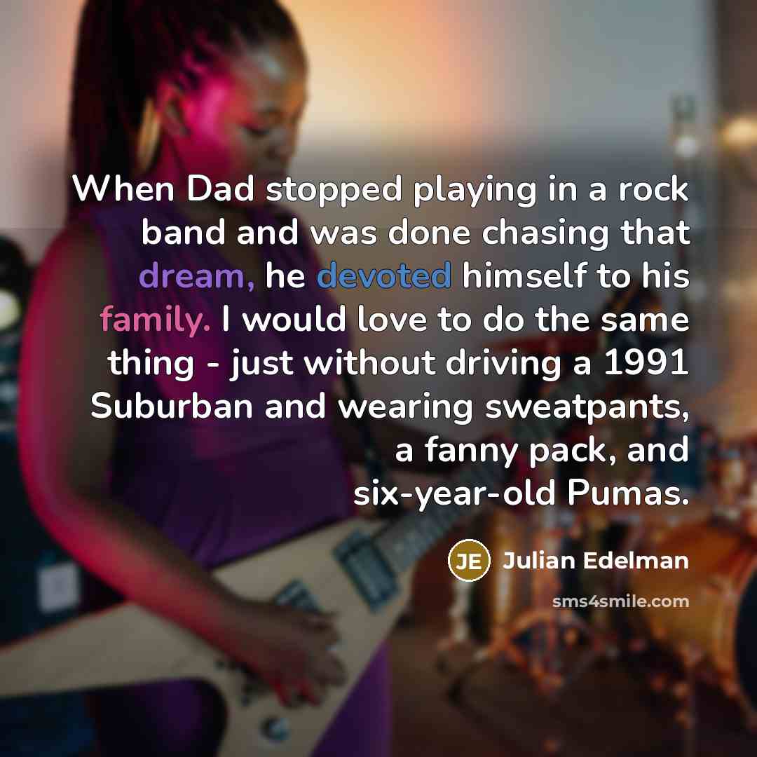 “When Dad stopped playing in a rock band and was done chasing that dream, he devoted himself to his family. I would love to do the same thing - just without driving a 1991 Suburban and wearing sweatpants, a fanny pack, and six-year-old Pumas.” quote by Julian Edelman
