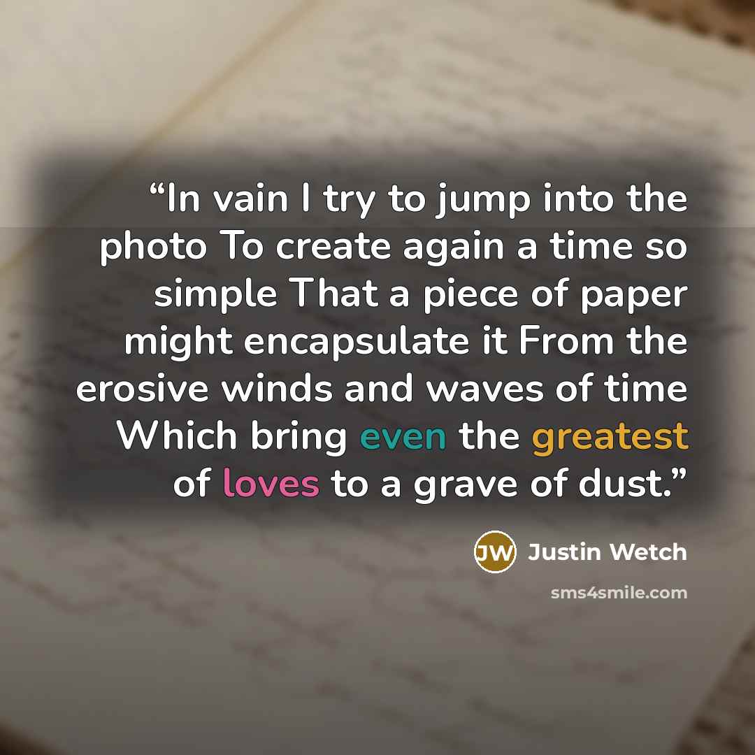 “In vain I try to jump into the photo To create again a time so simple That a piece of paper might encapsulate it From the erosive winds and waves of time Which bring even the greatest of loves to a grave of dust.” quote by Justin Wetch